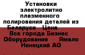 Установки электролитно-плазменного  полирования деталей из Беларуси › Цена ­ 100 - Все города Бизнес » Оборудование   . Ямало-Ненецкий АО